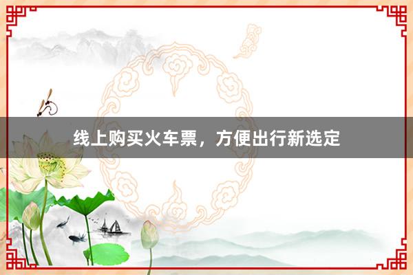 线上购买火车票，方便出行新选定